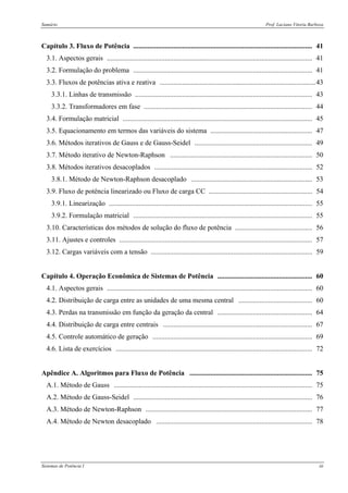 Sumário Prof. Luciano Vitoria Barboza
Sistemas de Potência I iii
Capítulo 3. Fluxo de Potência ...................................................................................................... 41
3.1. Aspectos gerais ..................................................................................................................... 41
3.2. Formulação do problema ...................................................................................................... 41
3.3. Fluxos de potências ativa e reativa .........................................................................................43
3.3.1. Linhas de transmissão ..................................................................................................... 43
3.3.2. Transformadores em fase ................................................................................................ 44
3.4. Formulação matricial ............................................................................................................ 45
3.5. Equacionamento em termos das variáveis do sistema .......................................................... 47
3.6. Métodos iterativos de Gauss e de Gauss-Seidel ................................................................... 49
3.7. Método iterativo de Newton-Raphson ................................................................................. 50
3.8. Métodos iterativos desacoplados .......................................................................................... 52
3.8.1. Método de Newton-Raphson desacoplado ..................................................................... 53
3.9. Fluxo de potência linearizado ou Fluxo de carga CC ........................................................... 54
3.9.1. Linearização .................................................................................................................... 55
3.9.2. Formulação matricial ...................................................................................................... 55
3.10. Características dos métodos de solução do fluxo de potência ............................................ 56
3.11. Ajustes e controles .............................................................................................................. 57
3.12. Cargas variáveis com a tensão ............................................................................................ 59
Capítulo 4. Operação Econômica de Sistemas de Potência ...................................................... 60
4.1. Aspectos gerais ..................................................................................................................... 60
4.2. Distribuição de carga entre as unidades de uma mesma central .......................................... 60
4.3. Perdas na transmissão em função da geração da central ...................................................... 64
4.4. Distribuição de carga entre centrais ..................................................................................... 67
4.5. Controle automático de geração ........................................................................................... 69
4.6. Lista de exercícios ................................................................................................................ 72
Apêndice A. Algoritmos para Fluxo de Potência ...................................................................... 75
A.1. Método de Gauss ................................................................................................................. 75
A.2. Método de Gauss-Seidel ...................................................................................................... 76
A.3. Método de Newton-Raphson ............................................................................................... 77
A.4. Método de Newton desacoplado ......................................................................................... 78
 