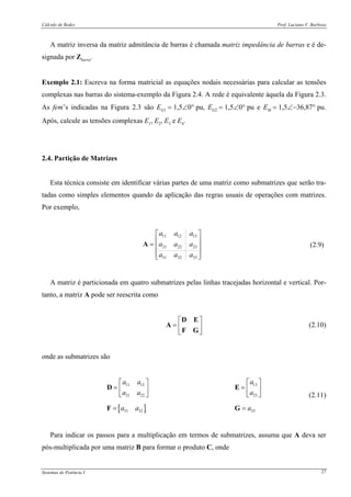 Cálculo de Redes Prof. Luciano V. Barboza
Sistemas de Potência I 27
A matriz inversa da matriz admitância de barras é chamada matriz impedância de barras e é de-
signada por Zbarra.
Exemplo 2.1: Escreva na forma matricial as equações nodais necessárias para calcular as tensões
complexas nas barras do sistema-exemplo da Figura 2.4. A rede é equivalente àquela da Figura 2.3.
As fem’s indicadas na Figura 2.3 são EG1 = 1,5∠0° pu, EG2 = 1,5∠0° pu e EM = 1,5∠−36,87° pu.
Após, calcule as tensões complexas E1, E2, E3 e E4.
2.4. Partição de Matrizes
Esta técnica consiste em identificar várias partes de uma matriz como submatrizes que serão tra-
tadas como simples elementos quando da aplicação das regras usuais de operações com matrizes.
Por exemplo,
11 12 13
21 22 23
31 32 33
a a a
a a a
a a a
⎡ ⎤
⎢ ⎥= ⎢ ⎥
⎢ ⎥⎣ ⎦
A (2.9)
A matriz é particionada em quatro submatrizes pelas linhas tracejadas horizontal e vertical. Por-
tanto, a matriz A pode ser reescrita como
⎡ ⎤
= ⎢ ⎥
⎣ ⎦
D E
A
F G
(2.10)
onde as submatrizes são
[ ]
1311 12
2321 22
31 32 33
aa a
aa a
a a a
⎡ ⎤⎡ ⎤
= = ⎢ ⎥⎢ ⎥
⎣ ⎦ ⎣ ⎦
= =
D E
F G
(2.11)
Para indicar os passos para a multiplicação em termos de submatrizes, assuma que A deva ser
pós-multiplicada por uma matriz B para formar o produto C, onde
 