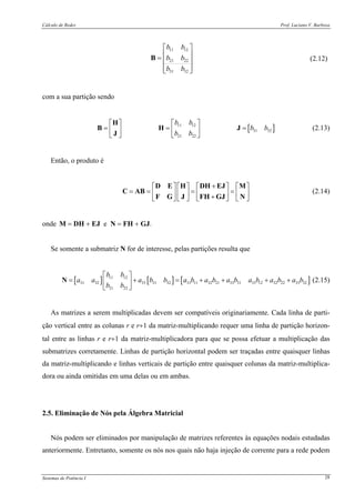 Cálculo de Redes Prof. Luciano V. Barboza
Sistemas de Potência I 28
11 12
21 22
31 32
b b
b b
b b
⎡ ⎤
⎢ ⎥= ⎢ ⎥
⎢ ⎥⎣ ⎦
B (2.12)
com a sua partição sendo
[ ]11 12
31 32
21 22
b b
b b
b b
⎡ ⎤⎡ ⎤
= = =⎢ ⎥⎢ ⎥
⎣ ⎦ ⎣ ⎦
H
B H J
J
(2.13)
Então, o produto é
+⎡ ⎤ ⎡ ⎤ ⎡ ⎤ ⎡ ⎤
= = = =⎢ ⎥ ⎢ ⎥ ⎢ ⎥ ⎢ ⎥+⎣ ⎦ ⎣ ⎦ ⎣ ⎦ ⎣ ⎦
D E H DH EJ M
C AB
F G J FH GJ N
(2.14)
onde M = DH + EJ e N = FH + GJ.
Se somente a submatriz N for de interesse, pelas partições resulta que
[ ] [ ] [ ]11 12
31 32 33 31 32 31 11 32 21 33 31 31 12 32 22 33 32
21 22
b b
a a a b b a b a b a b a b a b a b
b b
⎡ ⎤
= + = + + + +⎢ ⎥
⎣ ⎦
N (2.15)
As matrizes a serem multiplicadas devem ser compatíveis originariamente. Cada linha de parti-
ção vertical entre as colunas r e r+1 da matriz-multiplicando requer uma linha de partição horizon-
tal entre as linhas r e r+1 da matriz-multiplicadora para que se possa efetuar a multiplicação das
submatrizes corretamente. Linhas de partição horizontal podem ser traçadas entre quaisquer linhas
da matriz-multiplicando e linhas verticais de partição entre quaisquer colunas da matriz-multiplica-
dora ou ainda omitidas em uma delas ou em ambas.
2.5. Eliminação de Nós pela Álgebra Matricial
Nós podem ser eliminados por manipulação de matrizes referentes às equações nodais estudadas
anteriormente. Entretanto, somente os nós nos quais não haja injeção de corrente para a rede podem
 