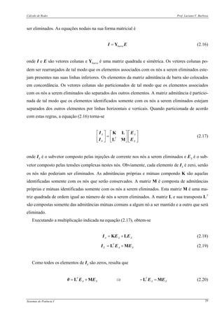 Cálculo de Redes Prof. Luciano V. Barboza
Sistemas de Potência I 29
ser eliminados. As equações nodais na sua forma matricial é
barra= YI E (2.16)
onde I e E são vetores colunas e Ybarra é uma matriz quadrada e simétrica. Os vetores colunas po-
dem ser rearranjados de tal modo que os elementos associados com os nós a serem eliminados este-
jam presentes nas suas linhas inferiores. Os elementos da matriz admitância de barra são colocados
em concordância. Os vetores colunas são particionados de tal modo que os elementos associados
com os nós a serem eliminados são separados dos outros elementos. A matriz admitância é particio-
nada de tal modo que os elementos identificados somente com os nós a serem eliminados estejam
separados dos outros elementos por linhas horizontais e verticais. Quando particionada de acordo
com estas regras, a equação (2.16) torna-se
A A
T
X X
⎡ ⎤ ⎡ ⎤⎡ ⎤
=⎢ ⎥ ⎢ ⎥⎢ ⎥
⎣ ⎦⎣ ⎦ ⎣ ⎦
K L
L M
I E
I E
(2.17)
onde IX é o subvetor composto pelas injeções de corrente nos nós a serem eliminados e EX é o sub-
vetor composto pelas tensões complexas nestes nós. Obviamente, cada elemento de IX é zero, senão
os nós não poderiam ser eliminados. As admitâncias próprias e mútuas compondo K são aquelas
identificadas somente com os nós que serão conservados. A matriz M é composta de admitâncias
próprias e mútuas identificadas somente com os nós a serem eliminados. Esta matriz M é uma ma-
triz quadrada de ordem igual ao número de nós a serem eliminados. A matriz L e sua transposta LT
são compostas somente das admitâncias mútuas comuns a algum nó a ser mantido e a outro que será
eliminado.
Executando a multiplicação indicada na equação (2.17), obtem-se
A A X= +K LI E E (2.18)
T
X A X= +L MI E E (2.19)
Como todos os elementos de IX são zeros, resulta que
T T
A X A X= + ⇒ − =L M L M0 E E E E (2.20)
 