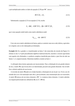 Cálculo de Redes Prof. Luciano V. Barboza
Sistemas de Potência I 30
e pré-multiplicando ambos os lados da equação (2.20) por M−1
, tem-se
1 T
A X
−
− =M L E E (2.21)
Substituindo a equação (2.21) na equação (2.18), resulta
( )1 1T T
A A A A
− −
= − = −K LM L K LM LI E E E (2.22)
que é uma equação nodal tendo como matriz admitância nodal
1
nova
T
barra
−
= −Y K LM L (2.23)
Com esta nova matriz admitância de barras, pode-se construir uma nova rede elétrica, equivalen-
te à original, com os nós indesejados já eliminados.
Exemplo 2.2: Se o gerador e o transformador na barra 3 são removidos do circuito da Figura 2.3,
elimine os nós 3 e 4 pelo procedimento algébrico-matricial descrito, encontre o circuito equivalente
com aqueles nós eliminados e a potência complexa transferida para dentro e para fora da rede nas
barras 1 e 2, respectivamente. Determine também a tensão na barra 1.
A utilização desta técnica apresenta um inconveniente. Para a eliminação de um grande número
de nós, a matriz M, cuja inversa deve ser determinada, possuirá uma grande dimensão. Isto inviabi-
liza o cálculo explícito de sua inversa.
A inversão da matriz M pode ser evitada fazendo a eliminação de um nó por vez. O nó a ser eli-
minado deve ser o de numeração mais alta e, provavelmente, uma renumeração deva ser necessária.
A matriz M torna-se de um único elemento e M−1
é o recíproco deste elemento. A matriz admitân-
cia original particionada nas submatrizes K, L, LT
e M fica
 