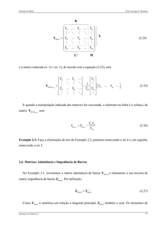 Cálculo de Redes Prof. Luciano V. Barboza
Sistemas de Potência I 31
11 1 1
1
1
j n
k kj knbarra
n nj nn
Y Y Y
Y Y Y
Y Y Y
⎡ ⎤
⎢ ⎥
⎢ ⎥
⎢ ⎥=
⎢ ⎥
⎢ ⎥
⎢ ⎥
⎣ ⎦
Y
… …
… …
… …
(2.24)
e a matriz reduzida (n−1) × (n−1), de acordo com a equação (2.23), será
11 1 1
1
1
1
nova
j n
barra n nj
k kj knnn
Y Y Y
Y Y
Y Y YY
⎡ ⎤ ⎡ ⎤
⎢ ⎥ ⎢ ⎥
⎢ ⎥ ⎢ ⎥ ⎡ ⎤= − ⎣ ⎦⎢ ⎥ ⎢ ⎥
⎢ ⎥ ⎢ ⎥
⎣ ⎦ ⎣ ⎦
Y
… …
… …
… …
(2.25)
E quando a manipulação indicada das matrizes for executada, o elemento na linha k e coluna j da
matriz novabarraY será
novo orig
kn nj
kj kj
nn
Y Y
Y Y
Y
= − (2.26)
Exemplo 2.3: Faça a eliminação de nós do Exemplo 2.2, primeiro removendo o nó 4 e, em seguida,
removendo o nó 3.
2.6. Matrizes Admitância e Impedância de Barras
No Exemplo 2.1, invertemos a matriz admitância de barras Ybarra e chamamos a sua inversa de
matriz impedância de barras Zbarra. Por definição:
1
barra barra
−
=Z Y (2.27)
Como Ybarra é simétrica em relação à diagonal principal, Zbarra também o será. Os elementos de
 