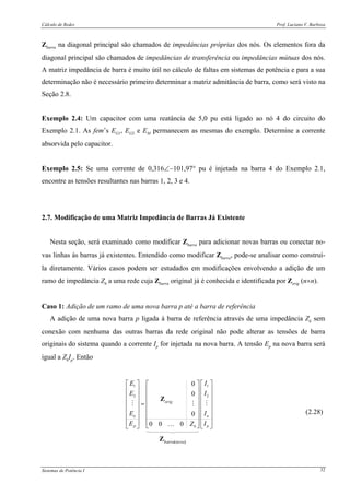 Cálculo de Redes Prof. Luciano V. Barboza
Sistemas de Potência I 32
Zbarra na diagonal principal são chamados de impedâncias próprias dos nós. Os elementos fora da
diagonal principal são chamados de impedâncias de transferência ou impedâncias mútuas dos nós.
A matriz impedância de barra é muito útil no cálculo de faltas em sistemas de potência e para a sua
determinação não é necessário primeiro determinar a matriz admitância de barra, como será visto na
Seção 2.8.
Exemplo 2.4: Um capacitor com uma reatância de 5,0 pu está ligado ao nó 4 do circuito do
Exemplo 2.1. As fem’s EG1, EG2 e EM permanecem as mesmas do exemplo. Determine a corrente
absorvida pelo capacitor.
Exemplo 2.5: Se uma corrente de 0,316∠−101,97° pu é injetada na barra 4 do Exemplo 2.1,
encontre as tensões resultantes nas barras 1, 2, 3 e 4.
2.7. Modificação de uma Matriz Impedância de Barras Já Existente
Nesta seção, será examinado como modificar Zbarra para adicionar novas barras ou conectar no-
vas linhas às barras já existentes. Entendido como modificar Zbarra, pode-se analisar como construí-
la diretamente. Vários casos podem ser estudados em modificações envolvendo a adição de um
ramo de impedância Zb a uma rede cuja Zbarra original já é conhecida e identificada por Zorig (n×n).
Caso 1: Adição de um ramo de uma nova barra p até a barra de referência
A adição de uma nova barra p ligada à barra de referência através de uma impedância Zb sem
conexão com nenhuma das outras barras da rede original não pode alterar as tensões de barra
originais do sistema quando a corrente Ip for injetada na nova barra. A tensão Ep na nova barra será
igual a ZbIp. Então
1 1
2 2
0
0
0
0 0 0
n n
p pb
E I
E I
E I
E IZ
⎡ ⎤ ⎡ ⎤⎡ ⎤
⎢ ⎥ ⎢ ⎥⎢ ⎥
⎢ ⎥ ⎢ ⎥⎢ ⎥
⎢ ⎥ ⎢ ⎥⎢ ⎥=
⎢ ⎥ ⎢ ⎥⎢ ⎥
⎢ ⎥ ⎢ ⎥⎢ ⎥
⎢ ⎥ ⎢ ⎥⎢ ⎥⎣ ⎦⎣ ⎦ ⎣ ⎦…
(2.28)
 