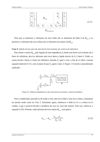 Cálculo de Redes Prof. Luciano V. Barboza
Sistemas de Potência I 34
1 11
2 22
1 2
k
k
n nnk
p pk k kn kk b
E IZ
E IZ
E IZ
E IZ Z Z Z Z
⎡ ⎤ ⎡ ⎤⎡ ⎤
⎢ ⎥ ⎢ ⎥⎢ ⎥
⎢ ⎥ ⎢ ⎥⎢ ⎥
⎢ ⎥ ⎢ ⎥⎢ ⎥=
⎢ ⎥ ⎢ ⎥⎢ ⎥
⎢ ⎥ ⎢ ⎥⎢ ⎥
⎢ ⎥ ⎢ ⎥⎢ ⎥+⎣ ⎦⎣ ⎦ ⎣ ⎦…
(2.31)
Note que os primeiros n elementos da nova linha são os elementos da linha k da Zorig e os
primeiros n elementos da nova coluna são os elementos da coluna k da Zorig.
Caso 3: Adição de um ramo de uma barra k já existente até a barra de referência
Para alterar a matriz Zorig pela ligação de uma impedância Zb desde uma barra k já existente até a
barra de referência, deve-se adicionar uma nova barra p ligada através de Zb à barra k. Então, se
curto-circuita a barra p à barra de referência, fazendo Ep igual a zero, a fim de se obter a mesma
equação matricial (2.31), com exceção de que Ep agora é nula. A Figura 2.6 mostra o procedimento
explicado.
Rede original com a
barra k e a barra de
referência extraídas
k
p
Zb
Ik
Ip
Ik
+ Ip
Figura 2.6. Adição da impedância Zb entre uma barra k já existente e a barra de referência.
Para a modificação, procede-se de modo a criar uma nova linha e uma nova coluna, exatamente
do mesmo modo como no Caso 2. Entretanto, agora, elimina-se a linha (n+1) e a coluna (n+1)
criadas, o que é possível devido à existência do zero no vetor das tensões. Para isso, utiliza-se a
equação (2.26). Portanto, cada elemento da nova matriz Zbarra será igual a
( 1) ( 1)
nova orig
h n n i
hi hi
kk b
Z Z
Z Z
Z Z
+ +
= −
+
(2.32)
 