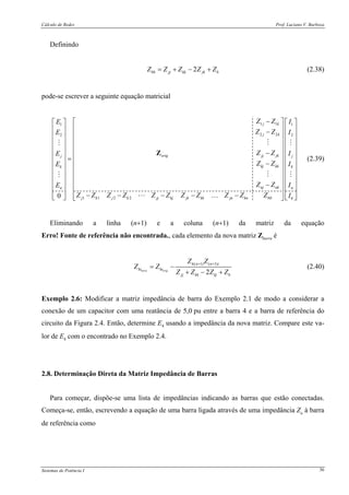 Cálculo de Redes Prof. Luciano V. Barboza
Sistemas de Potência I 36
Definindo
2bb jj kk jk bZ Z Z Z Z= + − + (2.38)
pode-se escrever a seguinte equação matricial
1 1 11
2 2 22
1 1 2 20
j k
j k
orig jj jk jj
kj kk kk
nj nk nn
j k j k jj kj jk kk jn kn bb b
Z Z IE
Z Z IE
Z Z IE
Z Z IE
Z Z IE
Z Z Z Z Z Z Z Z Z Z Z I
−⎡ ⎤ ⎡ ⎤⎡ ⎤
⎢ ⎥ ⎢ ⎥⎢ ⎥ −⎢ ⎥ ⎢ ⎥⎢ ⎥
⎢ ⎥ ⎢ ⎥⎢ ⎥
⎢ ⎥ ⎢ ⎥⎢ ⎥
−⎢ ⎥ ⎢ ⎥⎢ ⎥ =
⎢ ⎥ ⎢ ⎥⎢ ⎥ −
⎢ ⎥ ⎢ ⎥⎢ ⎥
⎢ ⎥ ⎢ ⎥⎢ ⎥
⎢ ⎥ ⎢ ⎥⎢ ⎥ −
⎢ ⎥ ⎢ ⎥⎢ ⎥
− − − − −⎢ ⎥⎢ ⎥ ⎢ ⎥⎣ ⎦ ⎣ ⎦⎣ ⎦
Z
…
(2.39)
Eliminando a linha (n+1) e a coluna (n+1) da matriz da equação
Erro! Fonte de referência não encontrada., cada elemento da nova matriz Zbarra é
( 1) ( 1)
2nova orig
h n n i
hi hi
jj kk kj b
Z Z
Z Z
Z Z Z Z
+ +
= −
+ − +
(2.40)
Exemplo 2.6: Modificar a matriz impedância de barra do Exemplo 2.1 de modo a considerar a
conexão de um capacitor com uma reatância de 5,0 pu entre a barra 4 e a barra de referência do
circuito da Figura 2.4. Então, determine E4 usando a impedância da nova matriz. Compare este va-
lor de E4 com o encontrado no Exemplo 2.4.
2.8. Determinação Direta da Matriz Impedância de Barras
Para começar, dispõe-se uma lista de impedâncias indicando as barras que estão conectadas.
Começa-se, então, escrevendo a equação de uma barra ligada através de uma impedância Za à barra
de referência como
 