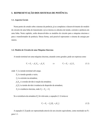 I. REPRESENTAÇÃO DOS SISTEMAS DE POTÊNCIA
1.1. Aspectos Gerais
Neste ponto do estudo sobre sistemas de potência, já se completou o desenvolvimento do modelo
do circuito de uma linha de transmissão e já se iniciou os cálculos de tensão, corrente e potência em
uma linha. Neste capítulo, serão desenvolvidos os modelos de circuito para a máquina síncrona e
para o transformador de potência. Dessa forma, será possível representar o sistema de energia por
inteiro.
1.2. Modelo de Circuito de uma Máquina Síncrona
A tensão terminal em uma máquina síncrona, atuando como gerador, pode ser expressa como
t f a ar a l t f a SV E jI X jI X V E jI X= − − ⇒ = − (1.1)
onde Vt é a tensão terminal sob carga;
Ef é a tensão gerada a vazio;
Ia é a corrente na armadura;
jIaXar é a tensão devido à reação da armadura;
jIaXl é a tensão devido à reatância de dispersão da armadura;
XS é a reatância síncrona, onde XS = Xar + Xl.
Se a resistência da armadura Ra for relevante, a equação (1.1) torna-se
( )t f a a SV E I R jX= − + (1.2)
A equação (1.2) pode ser representada através de um circuito equivalente, como mostrado na Fi-
gura 1.1.
 