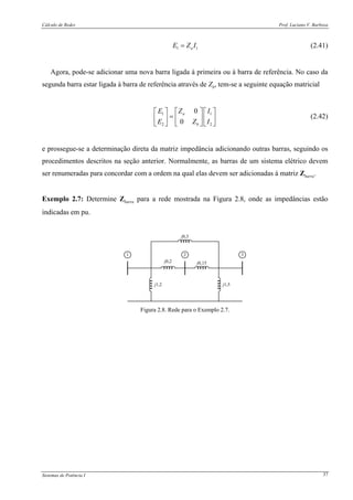 Cálculo de Redes Prof. Luciano V. Barboza
Sistemas de Potência I 37
1 1aE Z I= (2.41)
Agora, pode-se adicionar uma nova barra ligada à primeira ou à barra de referência. No caso da
segunda barra estar ligada à barra de referência através de Zb, tem-se a seguinte equação matricial
1 1
2 2
0
0
a
b
ZE I
ZE I
⎡ ⎤⎡ ⎤ ⎡ ⎤
= ⎢ ⎥⎢ ⎥ ⎢ ⎥
⎣ ⎦ ⎣ ⎦⎣ ⎦
(2.42)
e prossegue-se a determinação direta da matriz impedância adicionando outras barras, seguindo os
procedimentos descritos na seção anterior. Normalmente, as barras de um sistema elétrico devem
ser renumeradas para concordar com a ordem na qual elas devem ser adicionadas à matriz Zbarra.
Exemplo 2.7: Determine Zbarra para a rede mostrada na Figura 2.8, onde as impedâncias estão
indicadas em pu.
j1,2 j1,5
j0,2 j0,15
j0,3
2 31
Figura 2.8. Rede para o Exemplo 2.7.
 