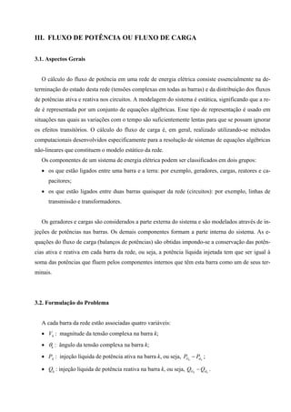 III. FLUXO DE POTÊNCIA OU FLUXO DE CARGA
3.1. Aspectos Gerais
O cálculo do fluxo de potência em uma rede de energia elétrica consiste essencialmente na de-
terminação do estado desta rede (tensões complexas em todas as barras) e da distribuição dos fluxos
de potências ativa e reativa nos circuitos. A modelagem do sistema é estática, significando que a re-
de é representada por um conjunto de equações algébricas. Esse tipo de representação é usado em
situações nas quais as variações com o tempo são suficientemente lentas para que se possam ignorar
os efeitos transitórios. O cálculo do fluxo de carga é, em geral, realizado utilizando-se métodos
computacionais desenvolvidos especificamente para a resolução de sistemas de equações algébricas
não-lineares que constituem o modelo estático da rede.
Os componentes de um sistema de energia elétrica podem ser classificados em dois grupos:
• os que estão ligados entre uma barra e a terra: por exemplo, geradores, cargas, reatores e ca-
pacitores;
• os que estão ligados entre duas barras quaisquer da rede (circuitos): por exemplo, linhas de
transmissão e transformadores.
Os geradores e cargas são considerados a parte externa do sistema e são modelados através de in-
jeções de potências nas barras. Os demais componentes formam a parte interna do sistema. As e-
quações do fluxo de carga (balanços de potências) são obtidas impondo-se a conservação das potên-
cias ativa e reativa em cada barra da rede, ou seja, a potência líquida injetada tem que ser igual à
soma das potências que fluem pelos componentes internos que têm esta barra como um de seus ter-
minais.
3.2. Formulação do Problema
A cada barra da rede estão associadas quatro variáveis:
• Vk : magnitude da tensão complexa na barra k;
• θk : ângulo da tensão complexa na barra k;
• Pk : injeção líquida de potência ativa na barra k, ou seja, kk dG PP − ;
• Qk : injeção líquida de potência reativa na barra k, ou seja, kk dG QQ − .
 