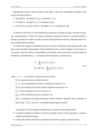 Fluxo de Potência Prof. Luciano V. Barboza
Sistemas de Potência I 42
Dependendo de quais variáveis entram como dados e quais são consideradas incógnitas, defi-
nem-se três tipos de barras:
• PQ (Tipo 0) : são dados Pk e Qk, e calculados Vk e θk;
• PV (Tipo 1) : são dados Pk e Vk e calculados θk e Qk;
• Vθ, referência ou folga (Tipo 2) : são dados Vk e θk e calculados Pk e Qk.
As barras do tipo PQ e PV são utilizadas para representar as barras de carga e as barras de gera-
ção, respectivamente. A barra Vθ fornece a referência angular do sistema e é usada para fechar o
balanço de potências levando em conta as perdas de transmissão que não são conhecidas antes de se
ter a solução final do problema.
O conjunto de equações do problema do fluxo de carga é formado por duas equações para cada
barra, cada uma delas representando o fato das potências ativa e reativa injetadas em uma barra se-
rem iguais à soma dos fluxos correspondentes que deixam a barra através dos circuitos (linhas de
transmissão, transformadores, ...). Isso pode, matematicamente, ser expresso por
( )
( ) ( )
, , ,
, , ,
k
k
k km k m k m
m
sh
k k k km k m k m
m
P P V V
Q Q V Q V V
θ θ
θ θ
∈Ω
∈Ω
=
+ =
∑
∑
(3.1)
onde k = 1, 2, ..., nb, sendo nb o número de barras da rede;
Ωk é o conjunto de barras vizinhas à barra k;
Vk e Vm são as magnitudes das tensões complexas nas barras k e m;
θk e θm são os ângulos de fase das tensões complexas nas barras k e m;
Pkm é o fluxo de potência ativa no circuito k−m;
Qkm é o fluxo de potência reativa no circuito k−m;
sh
kQ é o componente da injeção de potência reativa devido ao elemento shunt conectado na
barra k ( 2sh sh
k k kQ b V= , sendo sh
kb a susceptância shunt ligada à barra k).
As equações (3.1) são montadas considerando-se a seguinte convenção de sinais:
• as injeções líquidas de potência são positivas quando entram na barra (geração) e negativas
quando saem da barra (carga);
• os fluxos de potência são positivos quando saem da barra e negativos quando entram;
 