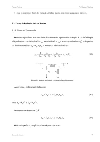 Fluxo de Potência Prof. Luciano V. Barboza
Sistemas de Potência I 43
• para os elementos shunt das barras é adotada a mesma convenção que para as injeções.
3.3. Fluxos de Potências Ativa e Reativa
3.3.1. Linhas de Transmissão
O modelo equivalente π de uma linha de transmissão, representado na Figura 3.1, é definido por
três parâmetros: a resistência série rkm, a reatância série xkm e a susceptância shunt sh
kmb . A impedân-
cia do elemento série é zkm = rkm + jxkm e, portanto, a admitância série é
2 2 2 2
1 km km
km km km
km km km km km
r x
y j g jb
z r x r x
= = − = +
+ +
(3.2)
k m
ykm
= gkm
+ jbkm
sh
kmjbsh
kmjb
Ikm
Imk
Figura 3.1. Modelo equivalente π de uma linha de transmissão.
A corrente Ikm pode ser calculada como
( ) sh
km km k m km kI y E E jb E= − + (3.3)
onde ek mj j
k k m mE V e E V eθ θ
= = .
Analogamente, a corrente Imk é
( ) sh
mk km m k km mI y E E jb E= − + (3.4)
O fluxo de potência complexa da barra k para a barra m é
 