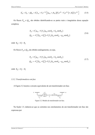 Fluxo de Potência Prof. Luciano V. Barboza
Sistemas de Potência I 44
( )( )k k m kj j j jsh
km km km k km k km km k m km kS P jQ E I V e g jb V e V e jb V eθ θ θ θ−∗ ∗
⎡ ⎤= − = = + − +⎣ ⎦ (3.5)
Os fluxos Pkm e Qkm são obtidos identificando-se as partes reais e imaginárias dessa equação
complexa
( )
( ) ( )
2
2
cos sen
cos sen
km k km k m km km km km
sh
km k km km k m km km km km
P V g V V g b
Q V b b V V b g
θ θ
θ θ
= − +
= − + + −
(3.6)
onde θkm = θk − θm.
Os fluxos Pmk e Qmk são obtidos analogamente, ou seja,
( )
( ) ( )
2
2
cos sen
cos sen
mk m km k m km mk km mk
sh
mk m km km k m km mk km mk
P V g V V g b
Q V b b V V b g
θ θ
θ θ
= − +
= − + + −
(3.7)
onde θmk = θm − θk.
3.3.2. Transformadores em fase
A Figura 3.2 mostra o circuito equivalente de um transformador em fase.
k m
ykm
Ikm Imk
p
a:1
Figura 3.2. Modelo de transformador em fase.
Na Seção 1.5, deduziu-se que as correntes nos enrolamentos de um transformador em fase são
expressas por
 