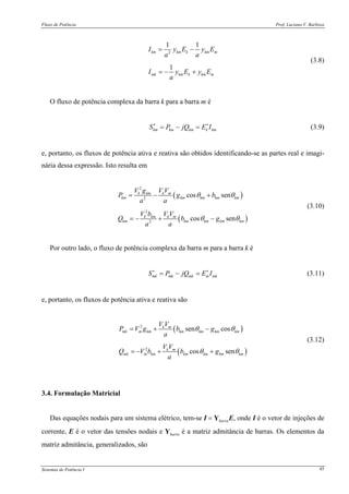 Fluxo de Potência Prof. Luciano V. Barboza
Sistemas de Potência I 45
2
1 1
1
km km k km m
mk km k km m
I y E y E
a a
I y E y E
a
= −
= − +
(3.8)
O fluxo de potência complexa da barra k para a barra m é
km km km k kmS P jQ E I∗ ∗
= − = (3.9)
e, portanto, os fluxos de potência ativa e reativa são obtidos identificando-se as partes real e imagi-
nária dessa expressão. Isto resulta em
( )
( )
2
2
2
2
cos sen
cos sen
k km k m
km km km km km
k km k m
km km km km km
V g V V
P g b
a a
V b V V
Q b g
a a
θ θ
θ θ
= − +
= − + −
(3.10)
Por outro lado, o fluxo de potência complexa da barra m para a barra k é
mk mk mk m mkS P jQ E I∗ ∗
= − = (3.11)
e, portanto, os fluxos de potência ativa e reativa são
( )
( )
2
2
sen cos
cos sen
k m
mk m km km km km km
k m
mk m km km km km km
V V
P V g b g
a
V V
Q V b b g
a
θ θ
θ θ
= + −
= − + +
(3.12)
3.4. Formulação Matricial
Das equações nodais para um sistema elétrico, tem-se I = YbarraE, onde I é o vetor de injeções de
corrente, E é o vetor das tensões nodais e Ybarra é a matriz admitância de barras. Os elementos da
matriz admitância, generalizados, são
 