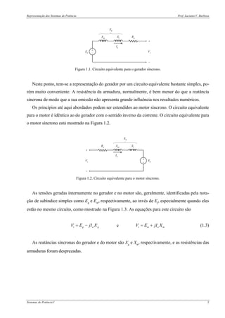 Representação dos Sistemas de Potência Prof. Luciano V. Barboza
Sistemas de Potência I 2
+
−
+
−
Vt
RaXlXar
Ef
Ia
XS
Figura 1.1. Circuito equivalente para o gerador síncrono.
Neste ponto, tem-se a representação do gerador por um circuito equivalente bastante simples, po-
rém muito conveniente. A resistência da armadura, normalmente, é bem menor do que a reatância
síncrona de modo que a sua omissão não apresenta grande influência nos resultados numéricos.
Os princípios até aqui abordados podem ser estendidos ao motor síncrono. O circuito equivalente
para o motor é idêntico ao do gerador com o sentido inverso da corrente. O circuito equivalente para
o motor síncrono está mostrado na Figura 1.2.
+
−
+
−
Vt
Ra XlXar
Ef
Ia
XS
Figura 1.2. Circuito equivalente para o motor síncrono.
As tensões geradas internamente no gerador e no motor são, geralmente, identificadas pela nota-
ção de subíndice simples como Eg e Em, respectivamente, ao invés de Ef, especialmente quando eles
estão no mesmo circuito, como mostrado na Figura 1.3. As equações para este circuito são
et g a g t m a mV E jI X V E jI X= − = + (1.3)
As reatâncias síncronas do gerador e do motor são Xg e Xm, respectivamente, e as resistências das
armaduras foram desprezadas.
 