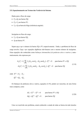 Fluxo de Potência Prof. Luciano V. Barboza
Sistemas de Potência I 47
3.5. Equacionamento em Termos das Variáveis do Sistema
Dados para o fluxo de carga:
• Pk e Qk nas barras PQ;
• Pk e Vk nas barras PV;
• Vk e θk na barra de folga (referência angular).
Incógnitas no fluxo de carga:
• Vk e θk nas barras PQ;
• θk nas barras PV.
Sejam npq e npv o número de barras PQ e PV, respectivamente. Então, o problema do fluxo de
carga envolve 2npq + npv equações algébricas não-lineares com o mesmo número de incógnitas.
Estas equações são conhecidas como balanços (mismatches) de potências ativa e reativa e, mate-
maticamente, são expressas por
( )
( )
2
2
cos sen 0 para barras e
sen cos 0 para barras
k
k
esp
kk k k m km km km km k
m
esp
kk k k m km km km km k
m
G V V V G B P PV PQ
B V V V G B Q PQ
θ θ
θ θ
∈Ω
∈Ω
+ + − =
− + − − =
∑
∑
(3.19)
onde ;k k
esp
k G dP P P= −
.k k
esp
k G dQ Q Q= −
Os balanços de potências ativa e reativa, equações (3.19), podem ser reescritas, de uma forma
mais compacta, como
0 para barras e
0 para barras
calc esp
k k k
calc esp
k k k
P P P PV PQ
Q Q Q PQ
Δ = − =
Δ = − =
(3.20)
Uma vez resolvido este problema, estará conhecido o estado de todas as barras da rede (tensões
 