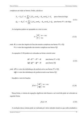 Fluxo de Potência Prof. Luciano V. Barboza
Sistemas de Potência I 48
complexas em todas as barras). Então, calcula-se
( )
( )
2
2
cos sen para a barra de folga
sen cos para barras e de folga
k k
k
k k
k
G kk k k m km km km km d
m
G kk k k m km km km km d
m
P G V V V G B P
Q B V V V G B Q PV
θ θ
θ θ
∈Ω
∈Ω
= + + +
= − + − +
∑
∑
(3.21)
As incógnitas podem ser agrupadas no vetor x como
⎡ ⎤
= ⎢ ⎥
⎣ ⎦
x
V
θ
(3.22)
onde θ é o vetor dos ângulos de fase das tensões complexas nas barras PV e PQ;
V é o vetor das magnitudes das tensões complexas nas barras PQ.
As equações (3.20) podem ser colocadas na forma vetorial como
para barras e
para barras
calc esp
calc esp
PV PQ
PQ
Δ = − =
Δ = − =
P P P 0
Q Q Q 0
(3.23)
onde ΔP é o vetor dos desbalanços de potência ativa nas barras PV e PQ;
ΔQ é o vetor dos desbalanços de potência reativa nas barras PQ.
Seja f(x) o vetor de funções
( )
Δ⎡ ⎤
= ⎢ ⎥Δ⎣ ⎦
P
f x
Q
(3.24)
Dessa forma, o sistema de equações algébricas não-lineares a ser resolvido pode ser colocado na
seguinte forma
( ) =f x 0 (3.25)
A resolução desse sistema pode ser realizada por vários métodos iterativos que serão estudados a
 