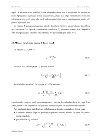Fluxo de Potência Prof. Luciano V. Barboza
Sistemas de Potência I 49
seguir. A inicialização do problema é feita arbitrando valores para as magnitudes das tensões nas
barras PQ e para os ângulos de fase de todas as barras, exceto a de folga. Normalmente, utiliza-se a
inicialização com perfil plano (flat start), onde se adota 1,0 pu para as magnitudes das tensões e 0°
para os ângulos de fase.
Os critérios de convergência para os métodos de solução iterativos são os balanços de potência
ativa nas barras PV e PQ e de potência reativa nas barras PQ que devem tender a zero. Na prática,
estes balanços deverão satisfazer uma tolerância pré-especificada (em geral, 10−3
).
3.6. Métodos Iterativos de Gauss e de Gauss-Seidel
Da equação (3.17), tem-se
k k
k
k
P jQ
I
E∗
−
= (3.26)
Por outro lado, da equação (3.15), pode-se escrever
1
k
k k km m
mkk
E I Y E
Y ∈Ω
⎛ ⎞
= −⎜ ⎟
⎝ ⎠
∑ (3.27)
Substituindo a equação (3.26) na equação (3.27), obtém-se
1
k
k k
k km m
mkk k
P jQ
E Y E
Y E∗
∈Ω
⎛ ⎞−
= −⎜ ⎟
⎝ ⎠
∑ (3.28)
a qual envolve somente tensões complexas como variáveis. Formulando o fluxo de carga dessa
forma, obtém-se um conjunto de equações não-lineares que pode ser resolvido iterativamente.
Para a aplicação desse método algum cuidado deve ser tomado em relação ao tipo da barra:
• a tensão da barra de folga não participa do processo iterativo, tendo o seu valor sido previa-
mente estipulado;
• para as barras PQ, utiliza-se
1
k
esp esp
calc k k
k km m
mkk k
P jQ
E Y E
Y E∗
∈Ω
⎛ ⎞−
= −⎜ ⎟
⎝ ⎠
∑ (3.29)
 