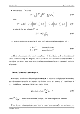 Fluxo de Potência Prof. Luciano V. Barboza
Sistemas de Potência I 50
• para as barras PV, utiliza-se
1
k
esp calc
calc k k
k km m
mkk k
P jQ
E Y E
Y E∗
∈Ω
⎛ ⎞−
= −⎜ ⎟
⎝ ⎠
∑ (3.30)
onde
{ }
k k
calc
k k k kk k km m k kk k km m
m m
Q Im S Im E Y E Y E Im E Y E Y E∗ ∗ ∗ ∗ ∗
∈Ω ∈Ω
⎧ ⎫ ⎧ ⎫⎡ ⎤ ⎡ ⎤⎪ ⎪ ⎪ ⎪
= = + = − +⎨ ⎬ ⎨ ⎬⎢ ⎥ ⎢ ⎥
⎪ ⎪ ⎪ ⎪⎣ ⎦ ⎣ ⎦⎩ ⎭ ⎩ ⎭
∑ ∑ (3.31)
e, após, corrige-se o valor de calc
kE por
esp
corrig calc k
k k calc
k
V
E E
E
= (3.32)
Ao final de cada iteração do método de Gauss, atualizam-se as tensões complexas, isto é,
para as barras
para as barras
calc
k k
corrig
k k
E E PQ
E E PV
←
←
(3.33)
A diferença fundamental entre os métodos de Gauss e de Gauss-Seidel reside na forma de atuali-
zação das tensões complexas. Enquanto o método de Gauss atualiza as tensões somente ao final da
iteração, o método de Gauss-Seidel atualiza imediatamente os valores já calculados para as tensões
complexas.
3.7. Método Iterativo de Newton-Raphson
Considere a resolução do problema genérico f(x) = 0. A resolução deste problema pelo método
de Newton-Raphson consiste, inicialmente, em expandir o vetor f(x) em série de Taylor na direção
Δx e truncá-lo nos termos de primeira ordem. Assim, tem-se
( )
( ) ( )
∂
+ Δ ≈ + Δ =
∂
f x
f x x f x x 0
x
(3.34)
onde ( )∂
∂
f x
x
é a matriz Jacobiana de f(x), ou seja, é uma matriz de primeiras derivadas.
Dessa forma, a cada etapa do processo iterativo, sucessivas aproximações para a solução x po-
 