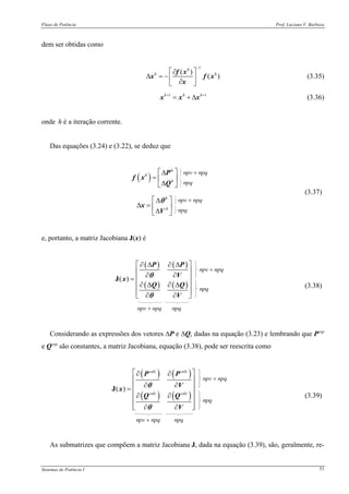Fluxo de Potência Prof. Luciano V. Barboza
Sistemas de Potência I 51
dem ser obtidas como
1
( )
( )
h
h h
−
⎡ ⎤∂
Δ = − ⎢ ⎥∂⎣ ⎦
f x
x f x
x
(3.35)
1 1h h h+ +
= + Δx x x (3.36)
onde h é a iteração corrente.
Das equações (3.24) e (3.22), se deduz que
( )
h
h
h
⎡ ⎤Δ
= ⎢ ⎥
Δ⎣ ⎦
P
f x
Q
h
h
⎡ ⎤Δ
Δ = ⎢ ⎥
Δ⎣ ⎦
x
V
θ
(3.37)
e, portanto, a matriz Jacobiana J(x) é
( ) ( )
( ) ( )
( )
∂ Δ ∂ Δ⎡ ⎤
⎢ ⎥
∂ ∂⎢ ⎥=
∂ Δ ∂ Δ⎢ ⎥
⎢ ⎥
∂ ∂⎣ ⎦
J
P P
V
x
Q Q
V
θ
θ
(3.38)
Considerando as expressões dos vetores ΔP e ΔQ, dadas na equação (3.23) e lembrando que Pesp
e Qesp
são constantes, a matriz Jacobiana, equação (3.38), pode ser reescrita como
( ) ( )
( ) ( )
( )
calc calc
calc calc
⎡ ⎤∂ ∂
⎢ ⎥
∂ ∂⎢ ⎥=
⎢ ⎥∂ ∂
⎢ ⎥
⎢ ⎥∂ ∂⎣ ⎦
J
P P
V
x
Q Q
V
θ
θ
(3.39)
As submatrizes que compõem a matriz Jacobiana J, dada na equação (3.39), são, geralmente, re-
 