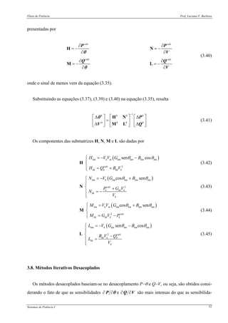 Fluxo de Potência Prof. Luciano V. Barboza
Sistemas de Potência I 52
presentadas por
calc calc
calc calc
∂ ∂
= − = −
∂ ∂
∂ ∂
= − = −
∂ ∂
H N
M L
P P
V
Q Q
V
θ
θ
(3.40)
onde o sinal de menos vem da equação (3.35).
Substituindo as equações (3.37), (3.39) e (3.40) na equação (3.35), resulta
1h h h h
h h h h
−
⎡ ⎤ ⎡ ⎤ ⎡ ⎤Δ Δ
=⎢ ⎥ ⎢ ⎥ ⎢ ⎥
Δ Δ⎣ ⎦ ⎣ ⎦ ⎣ ⎦
H N
M L
P
V Q
θ
(3.41)
Os componentes das submatrizes H, N, M e L são dadas por
( )
2
sen coskm k m km km km km
calc
kk k kk k
H V V G B
H Q B V
θ θ⎧ = − −⎪
⎨
⎪ = +⎩
H (3.42)
( )
2
cos senkm k km km km km
calc
k kk k
kk
k
N V G B
P G V
N
V
θ θ⎧ = − +
⎪⎪
⎨ +
= −⎪
⎪⎩
N (3.43)
( )
2
cos senkm k m km km km km
calc
kk kk k k
M V V G B
M G V P
θ θ⎧ = +⎪
⎨
⎪ = −⎩
M (3.44)
( )
2
sen coskm k km km km km
calc
kk k k
kk
k
L V G B
B V Q
L
V
θ θ⎧ = − −
⎪⎪
⎨ −
=⎪
⎪⎩
L (3.45)
3.8. Métodos Iterativos Desacoplados
Os métodos desacoplados baseiam-se no desacoplamento P−θ e Q−V, ou seja, são obtidos consi-
derando o fato de que as sensibilidades VQP ∂∂∂∂ eθ são mais intensas do que as sensibilida-
 