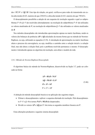 Fluxo de Potência Prof. Luciano V. Barboza
Sistemas de Potência I 53
des θ∂∂∂∂ QVP e . Este tipo de relação, em geral, verifica-se para redes de transmissão em ex-
tra-alta tensão (EAT, maiores do que 230 kV) e ultra-alta tensão (UAT, maiores do que 750 kV).
O desacoplamento possibilita a adoção de um esquema de resolução segundo o qual os subpro-
blemas P−θ e Q−V são resolvidos alternadamente: na resolução do subproblema P−θ são utilizados
os valores atualizados de V; na resolução do subproblema Q−V são utilizados os valores atualizados
de θ.
Nos métodos desacoplados são introduzidas aproximações apenas na matriz Jacobiana, sendo os
valores dos balanços de potências ΔP e ΔQ calculados da mesma forma que no método de Newton-
Raphson, ou seja, utilizando as equações (3.19). A introdução de aproximações na matriz Jacobiana
altera o processo de convergência, ou seja, modifica o caminho entre a solução inicial e a solução
final, mas não altera a solução final, pois o problema resolvido permanece o mesmo. O desacopla-
mento é introduzido apenas no algoritmo de resolução, sem afetar o modelo de rede.
3.8.1. Método de Newton-Raphson Desacoplado
O algoritmo básico do método de Newton-Raphson, desenvolvido na Seção 3.7, pode ser colo-
cado na forma
Δ = Δ + Δ
Δ = Δ + Δ
← + Δ
← + Δ
H N
M L
P V
Q V
V V V
θ
θ
θ θ θ
(3.46)
A dedução do método desacoplado baseia-se na aplicação das seguintes etapas.
• Efetuar o desacoplamento e aplicar o esquema alternado de resolução. Pelo desacoplamen-
to P−V e Q−θ os termos NΔV e MΔθ são desprezados.
• Dividir os vetores ΔP e ΔQ por V. Isto torna os segundos membros lineares em V.
Estas alterações produzem o seguinte sistema desacoplado
 