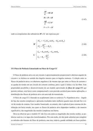 Fluxo de Potência Prof. Luciano V. Barboza
Sistemas de Potência I 54
Δ
′= Δ
← + Δ
Δ
′= Δ
← + Δ
H
L
P
V
Q
V
V
V V V
θ
θ θ θ
(3.47)
onde as componentes das submatrizes H′ e L′ são expressas por
( )sen coskm m km km km km
calc
k
kk kk k
k
H V G B
Q
H B V
V
θ θ′⎧ = − −
⎪⎪
′ ⎨
′ = +⎪
⎪⎩
H (3.48)
2
cos senkm km km km km
calc
k
kk kk
k
L B G
Q
L B
V
θ θ′ = −⎧
⎪
′ ⎨
′ = −⎪
⎩
L (3.49)
3.9. Fluxo de Potência Linearizado ou Fluxo de Carga CC
O fluxo de potência ativa em um circuito é aproximadamente proporcional à abertura angular do
circuito e se desloca no sentido dos ângulos maiores para os ângulos menores. A relação entre os
fluxos de potência ativa e as aberturas angulares é do mesmo tipo que entre os fluxos de corrente e
as quedas de tensão em um circuito de corrente contínua, para o qual é válida a Lei de Ohm. Esta
propriedade possibilita o desenvolvimento de um modelo aproximado de fluxo de carga CC que
permite estimar, com baixo custo computacional e com precisão aceitável para muitas aplicações, a
distribuição dos fluxos de potência ativa em uma rede de transmissão.
O fluxo de carga CC é baseado no acoplamento entre as variáveis P e θ (potência ativa – ângulo
de fase das tensões complexas) e apresenta resultados tanto melhores quanto mais elevado for o ní-
vel de tensão do sistema. Este modelo linearizado, no entanto, não é aplicável para sistemas de dis-
tribuição em baixa tensão, nos quais os fluxos de potência ativa dependem também, e de maneira
significativa, das magnitudes das tensões complexas nas barras.
Deve-se observar que o modelo CC não leva em conta as magnitudes das tensões nodais, as po-
tências reativas e os tapes dos transformadores. Por esta razão, ele não pode substituir por completo
os métodos não-lineares de fluxo de potência, mas tem, todavia, grande utilidade em fases prelimi-
 