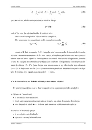 Fluxo de Potência Prof. Luciano V. Barboza
Sistemas de Potência I 56
( )1 1 1
k k k
k km k m km k km m
m m m
P x x xθ θ θ θ− − −
∈Ω ∈Ω ∈Ω
= − = −∑ ∑ ∑ (3.51)
que, por sua vez, admite uma representação matricial do tipo
′= BP θ (3.52)
onde P é o vetor das injeções líquidas de potência ativa;
θ é o vetor dos ângulos de fase das tensões complexas;
B′ é uma matriz tipo susceptância nodal, cujos elementos são
1 1
k
km km kk km
m
B x B x− −
∈Ω
′ ′= − = ∑ (3.53)
A matriz B′ dada na equação (3.53) é singular pois, como as perdas de transmissão foram ig-
noradas, a soma dos componentes de P é nula, ou seja, a injeção de potência em uma barra qualquer
da rede pode ser obtida a partir da soma algébrica das demais. Para resolver este problema, elimina-
se uma das equações do sistema linear (3.52) e adota-se a barra correspondente como referência an-
gular do sistema (θ = 0°). Dessa forma, esse sistema passa a ser não-singular com dimensão
(nb − 1) e os ângulos de fase das (nb − 1) barras restantes podem ser determinados a partir das inje-
ções de potência ativa especificadas nessas (nb − 1) barras.
3.10. Características dos Métodos de Solução do Fluxo de Potência
De uma forma genérica, pode-se dizer o seguinte sobre cada um dos métodos estudados:
a) Método de Gauss-Seidel:
• é um método exato de cálculo;
• tende a apresentar um número elevado de iterações (da ordem do tamanho do sistema);
• se a diagonal da matriz Ybarra for fraca, pode apresentar problemas de divergência.
b) Método de Newton-Raphson:
• é um método exato de cálculo;
• apresenta convergência quadrática;
 