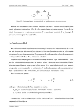 Representação dos Sistemas de Potência Prof. Luciano V. Barboza
Sistemas de Potência I 3
+
−
+
−
Xg
Xm
Eg Em
Ia
+
−
Vt
Figura 1.3. Circuito equivalente para a conexão de um gerador síncrono e um motor síncrono.
Quando são estudados curto-circuitos em máquinas síncronas, a corrente que circula imediata-
mente após a ocorrência da falta difere do valor que circula em regime permanente. Em vez da rea-
tância síncrona, usa-se a reatância subtransitória X″ ou a reatância transitória X′ na simulação de
máquinas síncronas para cálculos de faltas.
1.3. Transformador Ideal
Os transformadores são equipamentos constituídos por duas ou mais bobinas situadas de tal for-
ma que são enlaçadas pelo mesmo fluxo magnético. Num transformador de potência, as bobina são
colocadas sobre um núcleo de material ferromagnético de modo a confinar o fluxo de uma maneira
que a quase totalidade desse fluxo enlace todas as bobinas.
Suponha que o fluxo magnético varia sinusoidalmente no núcleo e que o transformador é ideal,
ou seja, a permeabilidade magnética μ do núcleo é infinita e a resistência dos enrolamentos é nula.
Com a permeabilidade do núcleo sendo infinita, todo o fluxo fica confinado no núcleo e, portanto,
enlaça todas as espiras de ambos os enrolamentos. A tensão e induzida em cada enrolamento é tam-
bém a tensão terminal v dos enrolamentos, pois a resistência dos enrolamentos é nula.
Pela lei de Faraday, tem-se
1 1 2 2e
d d
v N v N
dt dt
φ φ
= = (1.4)
onde φ é o valor instantâneo do fluxo magnético no núcleo;
N1 e N2 são os números de espiras dos enrolamentos primário e secundário;
v1 e v2 são as tensões nos enrolamentos primário e secundário.
Supondo uma variação sinusoidal para o fluxo, convertendo para a forma fasorial e combinando
as equações (1.4), obtém-se
 