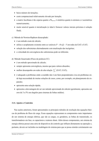 Fluxo de Potência Prof. Luciano V. Barboza
Sistemas de Potência I 57
• baixo número de iterações;
• custo computacional relativamente elevado por iteração;
• a matriz Jacobiana é tão esparsa quanto a Ybarra, é simétrica quanto à estrutura e é assimétrica
numericamente;
• muito sensível quanto à inicialização (o ideal é fornecer valores iniciais próximos à solução
final).
c) Método de Newton-Raphson desacoplado:
• é um método exato de cálculo;
• utiliza o acoplamento existente entre as variáveis P – θ e Q – V em redes de EAT e UAT;
• solução dos subsistemas alternadamente com atualização das incógnitas;
• a velocidade de convergência dos subsistemas pode ser diferente.
d) Método linearizado (Fluxo de potência CC)
• é um método aproximado de cálculo;
• sempre apresenta convergência, mesmo que para valores absurdos;
• melhor desempenho em redes de alta relação
r
x (EAT, UAT);
• é adequado a problemas onde a exatidão não é um fator preponderante e/ou em problemas on-
de haja necessidade de muitas soluções de casos, como, por exemplo, em planejamento de ex-
pansão;
• apresenta uma solução rápida;
• apresenta a desvantagem de ser um método aproximado de cálculo (geralmente, apresenta um
erro de 3 a 5% nos ângulos para sistemas de linhas médias).
3.11. Ajustes e Controles
Nas seções anteriores, foram apresentados os principais métodos de resolução das equações bási-
cas do problema do fluxo de carga. Essas equações representam os componentes mais importantes
de um sistema de energia elétrica, que são as cargas, os geradores, as linhas de transmissão, os
transformadores em fase, os capacitores e reatores shunt. Além desses componentes, um sistema de
energia elétrica possui uma série de dispositivos de controle que influem diretamente na operação e,
portanto, devem ser incluídos na modelagem do sistema para que se possa simular corretamente seu
 