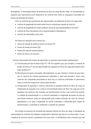 Fluxo de Potência Prof. Luciano V. Barboza
Sistemas de Potência I 58
desempenho. À formulação básica do problema de fluxo de carga devem, então, ser incorporadas as
equações que representam esses dispositivos de controle bem como as inequações associadas aos
limites de operação do sistema.
Entre os controles que geralmente são representados em problemas de fluxo de carga estão:
• controle da magnitude de tensão nodal (local e remota) por injeção de reativos;
• controle da magnitude de tensão nodal por ajuste de tap (transformadores em fase);
• controle de fluxo de potência ativa (transformadores defasadores);
• controle de intercâmbio entre áreas.
Os limites de operação mais comuns são:
• limites de injeção de potência reativa em barras PV;
• limites de tensão em barras PQ;
• limites dos taps de transformadores;
• limites de fluxos em circuitos.
Existem basicamente três modos de representar os controles mencionados anteriormente:
a) Classificação por tipo de barra (PQ, PV, Vθ). Isto significa que, por exemplo, o controle de
tensão em barras PV já está representado nas equações do fluxo de carga pela própria defi-
nição de barra PV.
b) Mecanismos de ajuste executados alternadamente, ou seja, durante o cálculo de uma itera-
ção as variáveis de controle permanecem inalteradas e, entre uma iteração e outra, essas
variáveis são reajustadas procurando-se fazer que as variáveis controladas se aproximem
cada vez mais dos respectivos valores especificados.
c) Incorporação de equações e variáveis adicionais às equações básicas do fluxo de carga ou
substituição de equações e/ou variáveis da formulação básica do fluxo de carga por novas
equações e/ou variáveis. Por exemplo, um transformador em fase, cuja variável de controle
é a relação de transformação a e a variável controlada é a magnitude da tensão em uma de
suas barras terminais, pode ser representado pela simples alteração do vetor de variáveis
dependentes x, no qual a magnitude da tensão controlada é substituída pela relação de
transformação a, mantendo-se inalterado o conjunto de equações.
Em relação ao processo de resolução das equações básicas do fluxo de carga, a introdução da
representação de controles traz algumas complicações adicionais que devem ser observadas. A con-
vergência do processo iterativo geralmente fica mais lenta. A interferência entre controles que são
 
