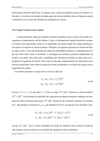 Fluxo de Potência Prof. Luciano V. Barboza
Sistemas de Potência I 59
eletricamente próximos pode levar, em alguns casos, à não-convergência do processo iterativo. A-
lém disso, a ocorrência de soluções múltiplas para um mesmo problema torna-se freqüente quando
os dispositivos de controle são incluídos na modelagem do sistema.
3.12. Cargas Variáveis com a Tensão
A representação de cargas por injeções constantes de potência ativa e reativa nem sempre cor-
responde ao comportamento real do sistema. A rigor, a modelagem por injeção de potência constan-
te somente seria inteiramente correta se as magnitudes das tensões nodais das cargas permaneces-
sem iguais aos respectivos valores nominais. Entretanto, em algumas aplicações do cálculo do fluxo
de carga, como é o caso dos programas de análise de estabilidade transitória, a modelagem das car-
gas tem efeito direto sobre os resultados. A modelagem por potência constante (independente da
tensão) é, em geral, mais crítica que a modelagem por admitância constante (a carga varia com o
quadrado da magnitude da tensão). Nesse tipo de aplicação, freqüentemente são observados casos
estáveis classificados como instáveis porque não foram consideradas as variações das cargas com as
magnitudes das tensões.
Um modelo geral para as cargas ativas e reativas é dado por
( )
( )
2
2
k
k
nom
d p p k p k k
nom
d q q k q k k
P a b V c V P
Q a b V c V Q
= + +
= + +
(3.54)
em que a + b + c = 1, ou seja, para Vk = 1,0 pu, as cargas esp
k
esp
k QP e assumem os valores nominais
enom nom
k kP Q . Essa alteração na definição das cargas provoca algumas pequenas mudanças na mon-
tagem da matriz Jacobiana, pois agora esp
k
esp
k QP e deixam de ser constantes e passam a ser funções
de Vk. São afetados os elementos Nkk e Lkk das submatrizes N e L, que passam a ser calculados como
( ) ( )
( ) ( )
1 2
1 2
2
2
nom calc
kk p p k k k kk k k
nom calc
kk q q k k k kk k k
N b c V P V G V P
L b c V Q V B V Q
−
−
= + − +
= + + −
(3.55)
em que calc
k
calc
k QP e são os valores calculados em função da estimativa mais recente do estado da
rede, durante o processo iterativo de resolução das equações do fluxo de potência.
 