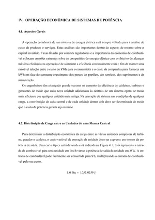 IV. OPERAÇÃO ECONÔMICA DE SISTEMAS DE POTÊNCIA
4.1. Aspectos Gerais
A operação econômica de um sistema de energia elétrica está sempre voltada para a análise de
custo de produtos e serviços. Estas análises são importantes dentro do aspecto de retorno sobre o
capital investido. Taxas fixadas por comitês reguladores e a importância da economia de combustí-
vel colocam pressões extremas sobre as companhias de energia elétrica com o objetivo de alcançar
máxima eficiência na operação e de aumentar a eficiência continuamente com o fim de manter uma
razoável relação entre o custo do kWh para o consumidor e o custo da companhia para fornecer um
kWh em face do constante crescimento dos preços do petróleo, dos serviços, dos suprimentos e de
manutenção.
Os engenheiros têm alcançado grande sucesso no aumento da eficiência de caldeiras, turbinas e
geradores de modo que cada nova unidade adicionada às centrais de um sistema opera de modo
mais eficiente que qualquer unidade mais antiga. Na operação do sistema nas condições de qualquer
carga, a contribuição de cada central e de cada unidade dentro dela deve ser determinada de modo
que o custo de potência gerada seja mínimo.
4.2. Distribuição de Carga entre as Unidades de uma Mesma Central
Para determinar a distribuição econômica da carga entre as várias unidades compostas de turbi-
na, gerador e caldeira, o custo variável de operação da unidade deve ser expresso em termos da po-
tência de saída. Uma curva típica entrada×saída está indicada na Figura 4.1. Esta representa a entra-
da de combustível para uma unidade em Btu/h versus a potência de saída da unidade em MW. A en-
trada de combustível pode facilmente ser convertida para $/h, multiplicando a entrada de combustí-
vel pelo seu custo.
1,0 Btu = 1.055,0559 J
 