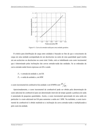 Operação Econômica de Sistemas de Potência Prof. Luciano V. Barboza
Sistemas de Potência I 61
Figura 4.1. Curva de entrada×saída para uma unidade geradora.
O critério para distribuição de carga entre unidades é baseado no fato de que o crescimento da
carga em uma unidade acompanhada de um decréscimo na outra de uma quantidade igual resulta
em um acréscimo ou decréscimo no custo total. Então, está se trabalhando com custo incremental
que é determinado pelas inclinações das curvas entrada×saída das unidades. Se as ordenadas da
curva entrada×saída forem expressas em $/h e sendo
Fn → entrada da unidade n, em $/h
Pn → saída da unidade n, em MW
o custo incremental de combustível da unidade n em $/MWh será
n
n
dP
dF
.
Aproximadamente, o custo incremental de combustível pode ser obtido pela determinação do
custo adicional de combustível para um determinado intervalo de tempo quando a potência de saída
é aumentada de pequenas quantidades. Assim, o custo incremental aproximado de uma saída em
particular é o custo adicional em $/h para aumentar a saída em 1 MW. Na realidade, o custo incre-
mental de combustível é obtido medindo-se a inclinação da curva entrada×saída e multiplicando-a
pelo custo da unidade.
 