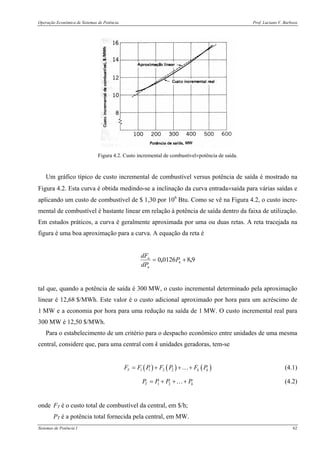Operação Econômica de Sistemas de Potência Prof. Luciano V. Barboza
Sistemas de Potência I 62
Figura 4.2. Custo incremental de combustível×potência de saída.
Um gráfico típico de custo incremental de combustível versus potência de saída é mostrado na
Figura 4.2. Esta curva é obtida medindo-se a inclinação da curva entrada×saída para várias saídas e
aplicando um custo de combustível de $ 1,30 por 106
Btu. Como se vê na Figura 4.2, o custo incre-
mental de combustível é bastante linear em relação à potência de saída dentro da faixa de utilização.
Em estudos práticos, a curva é geralmente aproximada por uma ou duas retas. A reta tracejada na
figura é uma boa aproximação para a curva. A equação da reta é
9801260 ,, += n
n
n
P
dP
dF
tal que, quando a potência de saída é 300 MW, o custo incremental determinado pela aproximação
linear é 12,68 $/MWh. Este valor é o custo adicional aproximado por hora para um acréscimo de
1 MW e a economia por hora para uma redução na saída de 1 MW. O custo incremental real para
300 MW é 12,50 $/MWh.
Para o estabelecimento de um critério para o despacho econômico entre unidades de uma mesma
central, considere que, para uma central com k unidades geradoras, tem-se
( ) ( ) ( )1 1 2 2T k kF F P F P F P= + + +… (4.1)
1 2T kP P P P= + + +… (4.2)
onde FT é o custo total de combustível da central, em $/h;
PT é a potência total fornecida pela central, em MW.
 