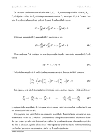 Operação Econômica de Sistemas de Potência Prof. Luciano V. Barboza
Sistemas de Potência I 63
Os custos de combustível das unidades são F1, F2, ..., Fk com correspondentes saídas P1, P2, ...,
Pk. O objetivo é obter um FT mínimo para uma determinada PT, isto requer dFT = 0. Como o custo
total de combustível depende da potência de saída de cada unidade, tem-se
1 2
1 2
0T T T
T k
k
F F F
dF dP dP dP
P P P
∂ ∂ ∂
= + + + =
∂ ∂ ∂
… (4.3)
Utilizando a equação (4.1), a equação (4.3) transforma-se em
1 2
1 2
1 2
0k
T k
k
dFdF dF
dF dP dP dP
dP dP dP
= + + + =… (4.4)
Observando que PT é constante em uma determinada situação e derivando a equação (4.2), ob-
tém-se
1 2 0kdP dP dP+ + + =… (4.5)
Subtraindo a equação (4.5) multiplicada por uma constante λ da equação (4.4), obtém-se
1 2
1 2
1 2
0k
k
k
dFdF dF
dP dP dP
dP dP dP
λ λ λ
⎛ ⎞⎛ ⎞ ⎛ ⎞
− + − + + − =⎜ ⎟⎜ ⎟ ⎜ ⎟
⎝ ⎠ ⎝ ⎠ ⎝ ⎠
… (4.6)
Esta equação será satisfeita se cada termo for igual a zero. Assim, a equação (4.6) é satisfeita se
1 2 1 2
1 2 1 2
, , , k k
k k
dF dFdF dF dF dF
dP dP dP dP dP dP
λ λ λ= = = ⇒ = = =… … (4.7)
e, portanto, todas as unidades devem operar com o mesmo custo incremental de combustível λ para
um mínimo custo total em $/h.
Um programa para a distribuição de carga entre as unidades da central pode ser preparado assu-
mindo vários valores de λ, obtendo a correspondente saída para cada unidade e adicionando as saí-
das para obter a geração total da central para cada λ. Se gerações máxima e mínima são especifica-
das para as unidades, algumas unidades não serão capazes de operar no mesmo custo incremental de
combustível que outras, mesmo assim, estarão em despacho econômico.
 