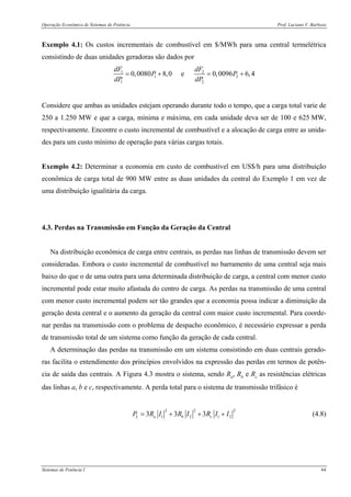 Operação Econômica de Sistemas de Potência Prof. Luciano V. Barboza
Sistemas de Potência I 64
Exemplo 4.1: Os custos incrementais de combustível em $/MWh para uma central termelétrica
consistindo de duas unidades geradoras são dados por
1 2
1 2
1 2
0,0080 8,0 e 0,0096 6,4
dF dF
P P
dP dP
= + = +
Considere que ambas as unidades estejam operando durante todo o tempo, que a carga total varie de
250 a 1.250 MW e que a carga, mínima e máxima, em cada unidade deva ser de 100 e 625 MW,
respectivamente. Encontre o custo incremental de combustível e a alocação de carga entre as unida-
des para um custo mínimo de operação para várias cargas totais.
Exemplo 4.2: Determinar a economia em custo de combustível em US$/h para uma distribuição
econômica de carga total de 900 MW entre as duas unidades da central do Exemplo 1 em vez de
uma distribuição igualitária da carga.
4.3. Perdas na Transmissão em Função da Geração da Central
Na distribuição econômica de carga entre centrais, as perdas nas linhas de transmissão devem ser
consideradas. Embora o custo incremental de combustível no barramento de uma central seja mais
baixo do que o de uma outra para uma determinada distribuição de carga, a central com menor custo
incremental pode estar muito afastada do centro de carga. As perdas na transmissão de uma central
com menor custo incremental podem ser tão grandes que a economia possa indicar a diminuição da
geração desta central e o aumento da geração da central com maior custo incremental. Para coorde-
nar perdas na transmissão com o problema de despacho econômico, é necessário expressar a perda
de transmissão total de um sistema como função da geração de cada central.
A determinação das perdas na transmissão em um sistema consistindo em duas centrais gerado-
ras facilita o entendimento dos princípios envolvidos na expressão das perdas em termos de potên-
cia de saída das centrais. A Figura 4.3 mostra o sistema, sendo Ra, Rb e Rc as resistências elétricas
das linhas a, b e c, respectivamente. A perda total para o sistema de transmissão trifásico é
2 2 2
1 2 1 23 3 3L a b cP R I R I R I I= + + + (4.8)
 