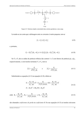 Operação Econômica de Sistemas de Potência Prof. Luciano V. Barboza
Sistemas de Potência I 65
a b
c
I1
I2
I1
+ I2
1 2
4
3
Central 1 Central 2
Carga
Figura 4.3. Sistema simples conectando duas centrais geradoras e uma carga.
Levando-se em conta que a defasagem entre as correntes é muito pequena, tem-se
1 2 1 2I I I I+ ≈ + (4.9)
e, portanto,
( ) ( )
2 2
1 1 2 23 3 2 3L a c c b cP I R R I I R I R R= + + × + + (4.10)
Se P1 e P2 são as saídas de potência trifásica das centrais 1 e 2 com fatores de potência fp1 e fp2,
respectivamente, e com tensões terminais V1 e V2, tem-se
1 2
1 2
1 2 21
e
3 3
P P
I I
V fp V fp
= = (4.11)
Substituindo as equações (4.11) na equação (4.10), obtém-se
2 2
1 1 2 22 22 2
1 2 1 21 1 2 2
2 2
11 1 12 1 2 22 2
2
2
a c c b c
L
L
R R R R R
P P PP P
V V fp fpV fp V fp
P B P B PP B P
+ +
= + +
= + +
(4.12)
onde 11 2 2
1 1
a cR R
B
V fp
+
= , 12
1 2 1 2
cR
B
V V fp fp
= e 22 2 2
2 2
b cR R
B
V fp
+
= (4.13)
são chamados coeficientes de perda ou coeficientes B. Se nas equações (4.13) as tensões estiverem
 