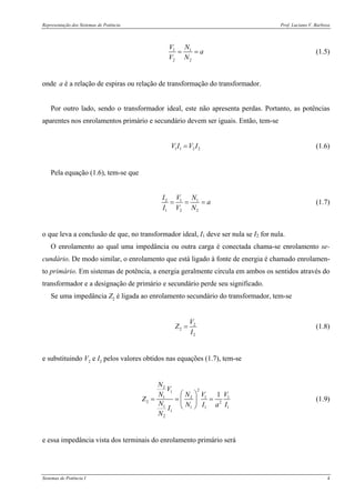 Representação dos Sistemas de Potência Prof. Luciano V. Barboza
Sistemas de Potência I 4
1 1
2 2
V N
a
V N
= = (1.5)
onde a é a relação de espiras ou relação de transformação do transformador.
Por outro lado, sendo o transformador ideal, este não apresenta perdas. Portanto, as potências
aparentes nos enrolamentos primário e secundário devem ser iguais. Então, tem-se
1 1 2 2V I V I= (1.6)
Pela equação (1.6), tem-se que
2 1 1
1 2 2
I V N
a
I V N
= = = (1.7)
o que leva a conclusão de que, no transformador ideal, I1 deve ser nula se I2 for nula.
O enrolamento ao qual uma impedância ou outra carga é conectada chama-se enrolamento se-
cundário. De modo similar, o enrolamento que está ligado à fonte de energia é chamado enrolamen-
to primário. Em sistemas de potência, a energia geralmente circula em ambos os sentidos através do
transformador e a designação de primário e secundário perde seu significado.
Se uma impedância Z2 é ligada ao enrolamento secundário do transformador, tem-se
2
2
2
V
Z
I
= (1.8)
e substituindo V2 e I2 pelos valores obtidos nas equações (1.7), tem-se
2
21
1 2 1 1
2 2
1 1 1 1
1
2
1
N
V
N N V V
Z
N N I a II
N
⎛ ⎞
= = =⎜ ⎟
⎝ ⎠
(1.9)
e essa impedância vista dos terminais do enrolamento primário será
 