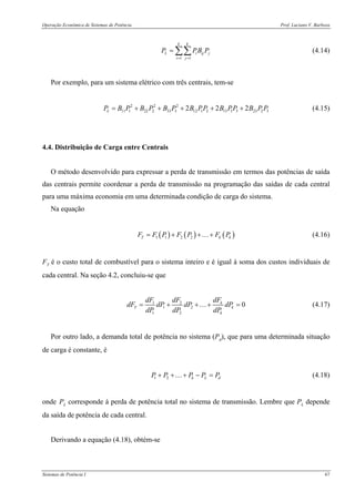 Operação Econômica de Sistemas de Potência Prof. Luciano V. Barboza
Sistemas de Potência I 67
1 1
k k
L i ij j
i j
P PB P
= =
= ∑∑ (4.14)
Por exemplo, para um sistema elétrico com três centrais, tem-se
2 2 2
11 1 22 2 33 3 12 1 2 13 1 3 23 2 32 2 2LP B P B P B P B PP B PP B P P= + + + + + (4.15)
4.4. Distribuição de Carga entre Centrais
O método desenvolvido para expressar a perda de transmissão em termos das potências de saída
das centrais permite coordenar a perda de transmissão na programação das saídas de cada central
para uma máxima economia em uma determinada condição de carga do sistema.
Na equação
( ) ( ) ( )1 1 2 2T k kF F P F P F P= + + +… (4.16)
FT é o custo total de combustível para o sistema inteiro e é igual à soma dos custos individuais de
cada central. Na seção 4.2, concluiu-se que
1 2
1 2
1 2
0k
T k
k
dFdF dF
dF dP dP dP
dP dP dP
= + + + =… (4.17)
Por outro lado, a demanda total de potência no sistema (Pd), que para uma determinada situação
de carga é constante, é
1 2 k L dP P P P P+ + + − =… (4.18)
onde PL corresponde à perda de potência total no sistema de transmissão. Lembre que PL depende
da saída de potência de cada central.
Derivando a equação (4.18), obtém-se
 