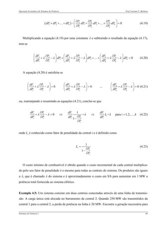 Operação Econômica de Sistemas de Potência Prof. Luciano V. Barboza
Sistemas de Potência I 68
( )1 2 1 2
1 2
0L L L
k k
k
P P P
dP dP dP dP dP dP
P P P
⎛ ⎞∂ ∂ ∂
+ + + − + + + =⎜ ⎟
∂ ∂ ∂⎝ ⎠
… … (4.19)
Multiplicando a equação (4.19) por uma constante λ e subtraindo o resultado da equação (4.17),
tem-se
1 2
1 2
1 1 2 2
0kL L L
k
k k
dFdF P dF P P
dP dP dP
dP P dP P dP P
λ λ λ λ λ λ
⎛ ⎞⎛ ⎞ ⎛ ⎞∂ ∂ ∂
+ − + + − + + + − =⎜ ⎟⎜ ⎟ ⎜ ⎟
∂ ∂ ∂⎝ ⎠ ⎝ ⎠ ⎝ ⎠
… (4.20)
A equação (4.20) é satisfeita se
1 2
1 1 2 2
0 0 ... 0kL L L
k k
dFdF P dF P P
dP P dP P dP P
λ λ λ λ λ λ
⎛ ⎞⎛ ⎞ ⎛ ⎞∂ ∂ ∂
+ − = + − = + − =⎜ ⎟⎜ ⎟ ⎜ ⎟
∂ ∂ ∂⎝ ⎠ ⎝ ⎠ ⎝ ⎠
(4.21)
ou, rearranjando e resumindo as equações (4.21), conclui-se que
1
0 = = para 1,2, ,
1
i i iL
i
Li i i i
i
dF dF dFP
L i k
PdP P dP dP
P
λ λ λ λ
∂
+ − = ⇒ ⇒ =
∂∂ −
∂
… (4.22)
onde Li é conhecido como fator de penalidade da central i e é definido como
1
1
i
L
i
L
P
P
=
∂
−
∂
(4.23)
O custo mínimo de combustível é obtido quando o custo incremental de cada central multiplica-
do pelo seu fator de penalidade é o mesmo para todas as centrais do sistema. Os produtos são iguais
a λ, que é chamado λ do sistema e é aproximadamente o custo em $/h para aumentar em 1 MW a
potência total fornecida ao sistema elétrico.
Exemplo 4.5: Um sistema consiste em duas centrais conectadas através de uma linha de transmis-
são. A carga única está alocada no barramento da central 2. Quando 250 MW são transmitidos da
central 1 para a central 2, a perda de potência na linha é 20 MW. Encontre a geração necessária para
 