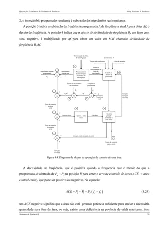 Operação Econômica de Sistemas de Potência Prof. Luciano V. Barboza
Sistemas de Potência I 70
2, o intercâmbio programado resultante é subtraído do intercâmbio real resultante.
A posição 3 indica a subtração da freqüência programada fS da freqüência atual fa para obter Δf, o
desvio de freqüência. A posição 4 indica que o ajuste de declividade de freqüência Bf, um fator com
sinal negativo, é multiplicado por Δf para obter um valor em MW chamado declividade de
freqüência Bf Δf.
Processamento
da informação
das linhas de
interligação
Calcula os
fatores de
penalidade
Usina de geraçãoCargas não-conformes
Coeficientes B
Dados de
carregamento da
linha de
interligação
Monitoração da linha
de interligação
Σ
Intercâmbio
líquido real
Intercâmbio líquido
programado
Σ Σ×
Ajuste da declividade
da freqüência
Freqüência
programada
Freqüência
real
Σ
Calcula a
geração
destinada a
cada usina
Ajusta o λ da
área
Sinal de Erro λ da área
Geração
desejada
na usina
PS Pa
Bf Δf Δf
Bf fS
fa
− +
+
−
−
+
+
−
2
1
10
5
4 3
98
7
Σ
Erro de controle
de área
ACE
Erro de controle
de estação
SCE
6
+
−
Geração
real total
Geração total desejada da usina
Sinais de controle
para a usina
11
Figura 4.4. Diagrama de blocos da operação de controle de uma área.
A declividade de freqüência, que é positiva quando a freqüência real é menor do que a
programada, é subtraída de Pa − PS na posição 5 para obter o erro de controle de área (ACE → area
control error), que pode ser positivo ou negativo. Na equação
( )a S f a SACE P P B f f= − − − (4.24)
um ACE negativo significa que a área não está gerando potência suficiente para enviar a necessária
quantidade para fora da área, ou seja, existe uma deficiência na potência de saída resultante. Sem
 