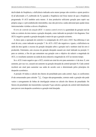 Operação Econômica de Sistemas de Potência Prof. Luciano V. Barboza
Sistemas de Potência I 71
declividade de freqüência, a deficiência indicada seria menor porque não existiria o ajuste positivo
Bf Δf adicionado a PS (subtraído de Pa) quando a freqüência real fosse menor do que a freqüência
programada. O ACE também seria menor. A área produziria suficiente geração para suprir sua
própria carga e o pré-estabelecido intercâmbio, mas não proveria a saída adicional para ajudar áreas
interconectadas vizinhas a elevar a freqüência.
O erro de controle da estação (SCE → station control error) é a quantidade de geração real de
todas as centrais da área menos a geração desejada, como indicado na posição 6 do diagrama. Este
SCE é negativo quando a geração desejada é maior do que a geração existente.
A chave para a operação de controle é a comparação do ACE com o SCE. Sua diferença é um
sinal de erro, como indicado na posição 7. Se ACE e SCE são negativos e iguais, a deficiência na
saída da área iguala o excesso de geração desejada sobre a geração real e nenhum sinal de erro é
produzido. Entretanto, este excesso de geração desejada causará um sinal indicado na posição 11
para as centrais, a fim de que aumentem sua geração com o objetivo de reduzir a magnitude do
SCE, e o resultante aumento na saída da área reduzirá a magnitude do ACE ao mesmo tempo.
Se o ACE é mais negativo que o SCE, existirá um sinal de erro para aumentar o λ da área. E, este
aumento, por sua vez, causará um aumento na geração desejada da central (posição 9). Cada central
receberá um sinal para aumentar sua saída de acordo com o determinado pelos princípios do
despacho econômico.
A posição 10 indica o cálculo dos fatores de penalidade para cada central. Aqui, os coeficientes
B são armazenados para calcular L
i
P
P
∂
∂ . Cargas não-programadas, centrais onde a geração não pode
variar e carregamento de linhas de interligação entram no cálculo dos fatores de penalidade. Os
fatores de penalidade são transmitidos à posição 9 que calcula a geração da central individualmente
para prover com despacho econômico a geração total desejada.
 