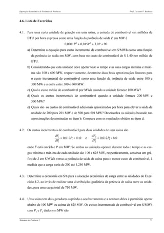 Operação Econômica de Sistemas de Potência Prof. Luciano V. Barboza
Sistemas de Potência I 72
4.6. Lista de Exercícios
4.1. Para uma certa unidade de geração em uma usina, a entrada de combustível em milhões de
BTU por hora expressa como uma função da potência de saída P em MW é
0,0001P3
+ 0,015P2
+ 3,0P + 90
a) Determine a equação para custo incremental de combustível em $/MWh como uma função
da potência de saída em MW, com base no custo de combustível de $ 1,40 por milhão de
BTU.
b) Considerando que esta unidade deve operar todo o tempo e as suas cargas mínima e máxi-
ma são 100 e 600 MW, respectivamente, determine duas boas aproximações lineares para
o custo incremental de combustível como uma função da potência de saída entre 100 e
300 MW e a outra entre 300 e 600 MW.
c) Qual o custo médio do combustível por MWh quando a unidade fornece 100 MW?
d) Quais os custos incrementais de combustível quando a unidade fornece 200 MW e
500 MW?
e) Quais são os custos de combustível adicionais aproximados por hora para elevar a saída da
unidade de 200 para 201 MW e de 500 para 501 MW? Desenvolva os cálculos baseado nas
aproximações determinadas no item b. Compare com os resultados obtidos no item d.
4.2. Os custos incrementais de combustível para duas unidades de uma usina são
1 2
1 2
1 2
0,010 11,0 e 0,012 8,0
dF dF
P P
dP dP
= + = +
onde F está em $/h e P em MW. Se ambas as unidades operam durante todo o tempo e as car-
gas mínima e máxima de cada unidade são 100 e 625 MW, respectivamente, construa um grá-
fico de λ em $/MWh versus a potência de saída da usina para o menor custo de combustível, à
medida que a carga varia de 200 até 1.250 MW.
4.3. Determine a economia em $/h para a alocação econômica de carga entre as unidades do Exer-
cício 4.2, ao invés de realizar uma distribuição igualitária da potência de saída entre as unida-
des, para uma carga total de 750 MW.
4.4. Uma usina tem dois geradores suprindo o seu barramento e a nenhum deles é permitido operar
abaixo de 100 MW ou acima de 625 MW. Os custos incrementais de combustível em $/MWh
com P1 e P2 dados em MW são
 