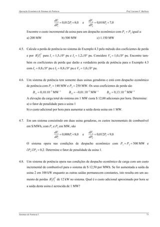 Operação Econômica de Sistemas de Potência Prof. Luciano V. Barboza
Sistemas de Potência I 73
1 2
1 2
1 2
0,012 8,0 e 0,018 7,0
dF dF
P P
dP dP
= + = +
Encontre o custo incremental da usina para um despacho econômico com P1 + P2 igual a:
a) 200 MW b) 500 MW c) 1.150 MW
4.5. Calcule a perda de potência no sistema do Exemplo 4.3 pelo método dos coeficientes de perda
e por
2
R I para I1 = 1,5∠0° pu e I2 = 1,2∠0° pu. Considere V3 = 1,0∠0° pu. Encontre tam-
bém os coeficientes de perda que darão a verdadeira perda de potência para o Exemplo 4.3
com I1 = 0,8∠0° pu e I2 = 0,8∠0° pu e V3 = 1,0∠0° pu.
4.6. Um sistema de potência tem somente duas usinas geradoras e está com despacho econômico
de potência com P1 = 140 MW e P2 = 250 MW. Os seus coeficientes de perda são
B11 = 0,10.10−2
MW−1
B12 = −0,01.10−2
MW−1
B22 = 0,13.10−2
MW−1
A elevação da carga total do sistema em 1 MW custa $ 12,00 adicionais por hora. Determine:
a) o fator de penalidade para a usina 1
b) o custo adicional por hora para aumentar a saída desta usina em 1 MW.
4.7. Em um sistema consistindo em duas usina geradoras, os custos incrementais de combustível
em $/MWh, com P1 e P2 em MW, são
1 2
1 2
1 2
0,008 8,0 e 0,012 9,0
dF dF
P P
dP dP
= + = +
O sistema opera nas condições de despacho econômico com P1 = P2 = 500 MW e
∂PL/∂P2 = 0,2. Determine o fator de penalidade da usina 1.
4.8. Um sistema de potência opera nas condições de despacho econômico de carga com um custo
incremental de combustível para o sistema de $ 12,50 por MWh. Se for aumentada a saída da
usina 2 em 100 kW enquanto as outras saídas permanecem constantes, isto resulta em um au-
mento de perdas
2
R I de 12 kW no sistema. Qual é o custo adicional aproximado por hora se
a saída desta usina é acrescida de 1 MW?
 