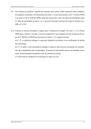 Operação Econômica de Sistemas de Potência Prof. Luciano V. Barboza
Sistemas de Potência I 74
4.9. Um sistema de potência é suprido por somente duas usinas, ambas operando sobre condições
de despacho econômico. No barramento da usina 1 o custo incremental é de $ 11,00 por MWh
e na usina 2 é de $ 10,00 por MWh. Qual das usinas tem o mais alto fator de penalidade? Qual
é o fator de penalidade da usina 1 se o custo por hora pelo aumento da carga do sistema em 1
MW é $ 12,50?
4.10. Calcule os valores solicitados a seguir, para o sistema do Exemplo 4.5, com λ = $ 13,50 por
MWh para o sistema. Assuma o custo de combustível, nas condições de não-existência de car-
ga, de $ 200,00 e $ 400,00 por hora para as usinas 1 e 2, respectivamente.
a) P1, P2 e a potência entregue à carga para despacho econômico com coordenação de perdas
de transmissão.
b) P1 e P2 para o valor da potência entregue à carga no item (a) mas com perdas de transmis-
são não consideradas (não coordenadas). As perdas de transmissão devem ser incluídas, entre-
tanto, na determinação da potência total de entrada do sistema.
c) Custo total de combustível em $/h para os itens (a) e (b).
 