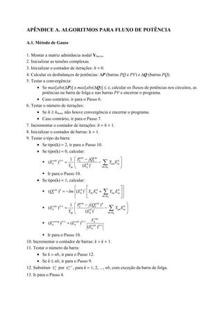 APÊNDICE A. ALGORITMOS PARA FLUXO DE POTÊNCIA
A.1. Método de Gauss
1. Montar a matriz admitância nodal Ybarra.
2. Inicializar as tensões complexas.
3. Inicializar o contador de iterações: h = 0.
4. Calcular os desbalanços de potências: ∆P (barras PQ e PV) e ∆Q (barras PQ).
5. Testar a convergência:
• Se max[abs(∆P)] e max[abs(∆Q)] ≤ ε, calcular os fluxos de potências nos circuitos, as
potências na barra de folga e nas barras PV e encerrar o programa.
• Caso contrário, ir para o Passo 6.
6. Testar o número de iterações:
• Se h ≥ hmax, não houve convergência e encerrar o programa.
• Caso contrário, ir para o Passo 7.
7. Incrementar o contador de iterações: h = h + 1.
8. Inicializar o contador de barras: k = 1.
9. Testar o tipo da barra:
• Se tipo(k) = 2, ir para o Passo 10.
• Se tipo(k) = 0, calcular:
! 1 1
( )
( ) k
esp esp
calc h hk k
k km mh
mkk k
P jQ
E Y E
Y E
+
∗
∈Ω
 −
= − 
 
∑
! Ir para o Passo 10.
• Se tipo(k) = 1, calcular:
! ( ) ( )
k
calc h h h h
k k kk k km m
m
Q Im E Y E Y E∗
∈Ω
   
= − +  
   
∑
! 1 ( )1
( )
( ) k
esp calc h
calc h hk k
k km mh
mkk k
P j Q
E Y E
Y E
+
∗
∈Ω
 −
= − 
 
∑
! 1 1
1
( ) ( )
( )
esp
corrig h calc h k
k k calc h
k
V
E E
E
+ +
+
=
! Ir para o Passo 10.
10. Incrementar o contador de barras: k = k + 1.
11. Testar o número da barra:
• Se k > nb, ir para o Passo 12.
• Se k ≤ nb, ir para o Passo 9.
12. Substituir h
kE por 1+h
kE , para k = 1, 2, ..., nb, com exceção da barra de folga.
13. Ir para o Passo 4.
 