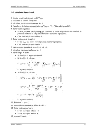 Algoritmos para Fluxo de Potência Prof. Luciano V. Barboza
Sistemas de Potência I 76
A.2. Método de Gauss-Seidel
1. Montar a matriz admitância nodal Ybarra.
2. Inicializar as tensões complexas.
3. Inicializar o contador de iterações: h = 0.
4. Calcular os desbalanços de potências: ∆P (barras PQ e PV) e ∆Q (barras PQ).
5. Testar a convergência:
• Se max[abs(∆P)] e max[abs(∆Q)] ≤ ε, calcular os fluxos de potências nos circuitos, as
potências na barra de folga e nas barras PV e encerrar o programa.
• Caso contrário, ir para o Passo 6.
6. Testar o número de iterações:
• Se h ≥ hmax, não houve convergência e encerrar o programa.
• Caso contrário, ir para o Passo 7.
7. Incrementar o contador de iterações: h = h + 1.
8. Inicializar o contador de barras: k = 1.
9. Testar o tipo da barra:
• Se tipo(k) = 2, ir para o Passo 11.
• Se tipo(k) = 0, calcular:
! 1 11
( )
( ) k k
esp esp
calc h h hk k
k km m km mh
m mkk k
m k m k
P jQ
E Y E Y E
Y E
+ +
∗
∈Ω ∈Ω
< >
 
− = − −
 
 
 
∑ ∑
! Ir para o Passo 10.
• Se tipo(k) = 1, calcular:
! 1
( ) ( )
k k
calc h h h h h
k k kk k km m km m
m m
m k m k
Q Im E Y E Y E Y E∗ +
∈Ω ∈Ω
< >
  
  = − + +  
    
∑ ∑
! 1 1( )1
( )
( ) k k
esp calc h
calc h h hk k
k km m km mh
m mkk k
m k m k
P j Q
E Y E Y E
Y E
+ +
∗
∈Ω ∈Ω
< >
 
− = − −
 
 
 
∑ ∑
! 1 1
1
( ) ( )
( )
esp
corrig h calc h k
k k calc h
k
V
E E
E
+ +
+
=
! Ir para o Passo 10.
10. Substituir h
kE por 1+h
kE .
11. Incrementar o contador de barras: k = k + 1.
12. Testar o número da barra:
• Se k > nb, ir para o Passo 13.
• Se k ≤ nb, ir para o Passo 9.
13. Ir para o Passo 4.
 
