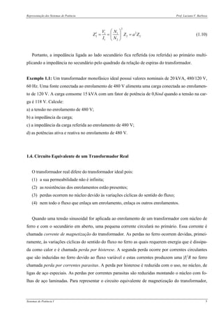 Representação dos Sistemas de Potência Prof. Luciano V. Barboza
Sistemas de Potência I 5
2
21 1
2 2 2
1 2
V N
Z Z a Z
I N
⎛ ⎞
′ = = =⎜ ⎟
⎝ ⎠
(1.10)
Portanto, a impedância ligada ao lado secundário fica refletida (ou referida) ao primário multi-
plicando a impedância no secundário pelo quadrado da relação de espiras do transformador.
Exemplo 1.1: Um transformador monofásico ideal possui valores nominais de 20 kVA, 480/120 V,
60 Hz. Uma fonte conectada ao enrolamento de 480 V alimenta uma carga conectada ao enrolamen-
to de 120 V. A carga consome 15 kVA com um fator de potência de 0,8ind quando a tensão na car-
ga é 118 V. Calcule:
a) a tensão no enrolamento de 480 V;
b) a impedância da carga;
c) a impedância da carga referida ao enrolamento de 480 V;
d) as potências ativa e reativa no enrolamento de 480 V.
1.4. Circuito Equivalente de um Transformador Real
O transformador real difere do transformador ideal pois:
(1) a sua permeabilidade não é infinita;
(2) as resistências dos enrolamentos estão presentes;
(3) perdas ocorrem no núcleo devido às variações cíclicas do sentido do fluxo;
(4) nem todo o fluxo que enlaça um enrolamento, enlaça os outros enrolamentos.
Quando uma tensão sinusoidal for aplicada ao enrolamento de um transformador com núcleo de
ferro e com o secundário em aberto, uma pequena corrente circulará no primário. Essa corrente é
chamada corrente de magnetização do transformador. As perdas no ferro ocorrem devidas, primei-
ramente, às variações cíclicas do sentido do fluxo no ferro as quais requerem energia que é dissipa-
da como calor e é chamada perda por histerese. A segunda perda ocorre por correntes circulantes
que são induzidas no ferro devido ao fluxo variável e estas correntes produzem uma |I|2
R no ferro
chamada perda por correntes parasitas. A perda por histerese é reduzida com o uso, no núcleo, de
ligas de aço especiais. As perdas por correntes parasitas são reduzidas montando o núcleo com fo-
lhas de aço laminadas. Para representar o circuito equivalente de magnetização do transformador,
 