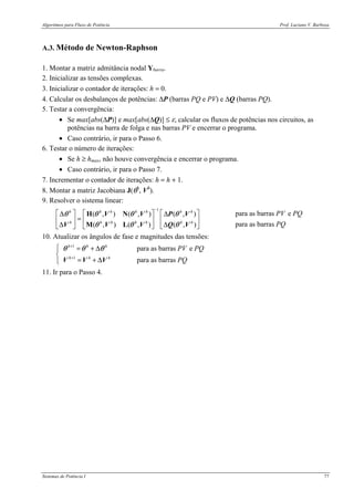 Algoritmos para Fluxo de Potência Prof. Luciano V. Barboza
Sistemas de Potência I 77
A.3. Método de Newton-Raphson
1. Montar a matriz admitância nodal Ybarra.
2. Inicializar as tensões complexas.
3. Inicializar o contador de iterações: h = 0.
4. Calcular os desbalanços de potências: ∆P (barras PQ e PV) e ∆Q (barras PQ).
5. Testar a convergência:
• Se max[abs(∆P)] e max[abs(∆Q)] ≤ ε, calcular os fluxos de potências nos circuitos, as
potências na barra de folga e nas barras PV e encerrar o programa.
• Caso contrário, ir para o Passo 6.
6. Testar o número de iterações:
• Se h ≥ hmax, não houve convergência e encerrar o programa.
• Caso contrário, ir para o Passo 7.
7. Incrementar o contador de iterações: h = h + 1.
8. Montar a matriz Jacobiana J(θh
, Vh
).
9. Resolver o sistema linear:
1
para as barras e( , ) ( , ) ( , )
para as barras( , ) ( , ) ( , )
h h h h h h h
h h h h h h h
PV PQ
PQ
−
     ∆ ∆
=     
∆ ∆     
H N
M L
θ θ θ θ
θ θ θ
V V P V
V V V Q V
10. Atualizar os ângulos de fase e magnitudes das tensões:
1
1
para as barras e
para as barras
h h h
h h h
PV PQ
PQ
+
+
 = + ∆

= + ∆
θ θ θ
V V V
11. Ir para o Passo 4.
 