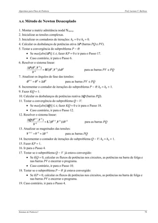 Algoritmos para Fluxo de Potência Prof. Luciano V. Barboza
Sistemas de Potência I 78
A.4. Método de Newton Desacoplado
1. Montar a matriz admitância nodal Ybarra.
2. Inicializar as tensões complexas.
3. Inicializar os contadores de iterações: hp = 0 e hq = 0.
4. Calcular os desbalanços de potências ativa ∆P (barras PQ e PV).
5. Testar a convergência do subproblema P − θ:
• Se max[abs(∆P)] ≤ ε, fazer KP = 0 e ir para o Passo 17.
• Caso contrário, ir para o Passo 6.
6. Resolver o sistema linear:
( , )
( , ) para as barras e
h h
h h h
h
PV PQ
∆
′= ∆H
θ
θ θ
P V
V
V
7. Atualizar os ângulos de fase das tensões:
1
para as barras eh h h
PV PQ+
= + ∆θ θ θ
8. Incrementar o contador de iterações do subproblema P − θ: hp = hp + 1.
9. Fazer KQ = 1.
10. Calcular os desbalanços de potências reativa ∆Q (barras PQ).
11. Testar a convergência do subproblema Q − V:
• Se max[abs(∆Q)] ≤ ε, fazer KQ = 0 e ir para o Passo 18.
• Caso contrário, ir para o Passo 12.
12. Resolver o sistema linear:
1
1( , )
( , )
h h
h h h
h
+
+∆
′= ∆L
θ
θ
Q V
V V
V
para as barras PQ
13. Atualizar as magnitudes das tensões:
1
para as barrash h h
PQ+
= + ∆V V V
14. Incrementar o contador de iterações do subproblema Q − V: hq = hq + 1.
15. Fazer KP = 1.
16. Ir para o Passo 4.
17. Testar se o subproblema Q − V já estava convergido:
• Se KQ = 0, calcular os fluxos de potências nos circuitos, as potências na barra de folga e
nas barras PV e encerrar o programa.
• Caso contrário, ir para o Passo 10.
18. Testar se o subproblema P − θ já estava convergido:
• Se KP = 0, calcular os fluxos de potências nos circuitos, as potências na barra de folga e
nas barras PV e encerrar o programa.
19. Caso contrário, ir para o Passo 4.
 
