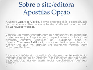 Sobre o site/editora
Apostilas Opção
A Editora Apostilas Opção, é uma empresa séria e conceituada
no ramo de apostilas, já vem atundo há décadas no mercado
de Concursos Públicos.
Visando um melhor contato com os concurseiros, foi elaborado
o site (www.apostilaopcao.com), especialmente a todos que
desejam comprar Apostilas de Qualidade para os
diversos Concursos Públicos lançados em todo o país, tendo a
certeza de que vai adquirir um excelente material para
Concursos Públicos.
Todo o conteúdo das apostilas são rigorosamente elaboradas
mediante os Editais de Abertura dos Concursos por professores
especializados, dando assim maior credibilidade aos seus
estudos.
 